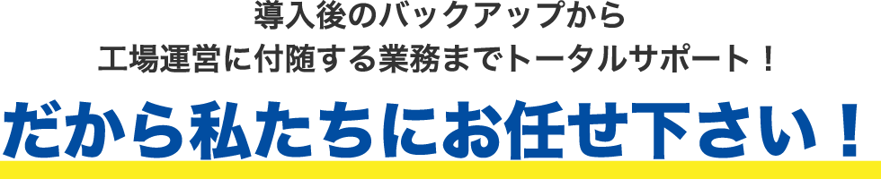 導入後のバックアップから工場運営に付随する業務までトータルサポート！だから私たちにお任せ下さい！